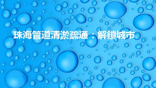 珠海管道清淤疏通：解鎖城市下水道秘密！